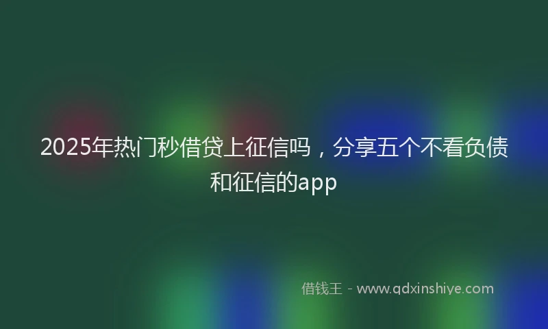 2025年热门秒借贷上征信吗，分享五个不看负债和征信的app