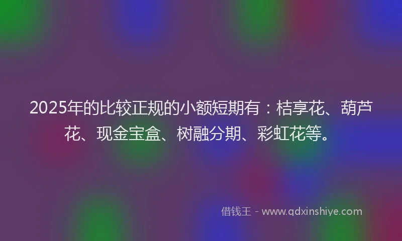 2025年的比较正规的小额短期有：桔享花、葫芦花、现金宝盒、树融分期、彩虹花等。