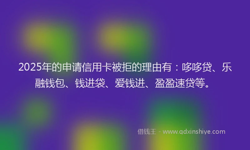 2025年的申请信用卡被拒的理由有：哆哆贷、乐融钱包、钱进袋、爱钱进、盈盈速贷等。