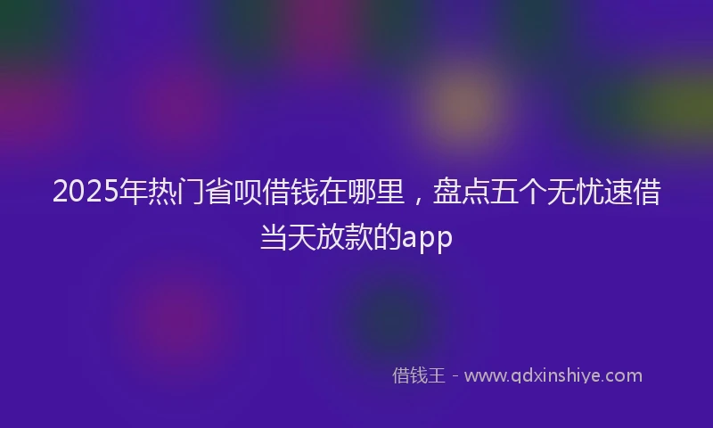 2025年热门省呗借钱在哪里，盘点五个无忧速借当天放款的app