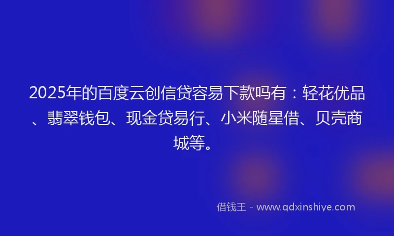 2025年的百度云创信贷容易下款吗有：轻花优品、翡翠钱包、现金贷易行、小米随星借、贝壳商城等。