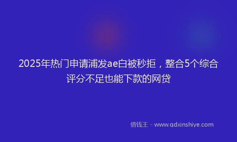 2025年热门申请浦发ae白被秒拒，整合5个综合评分不足也能下款的网贷