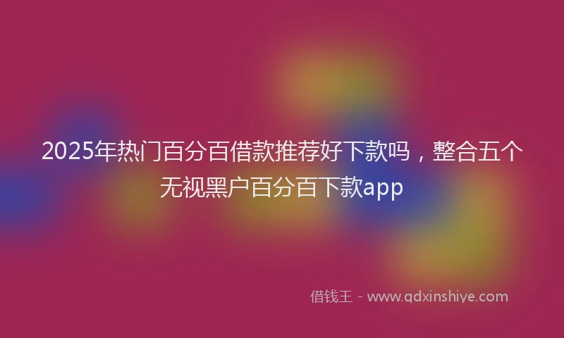 2025年热门百分百借款推荐好下款吗，整合五个无视黑户百分百下款app
