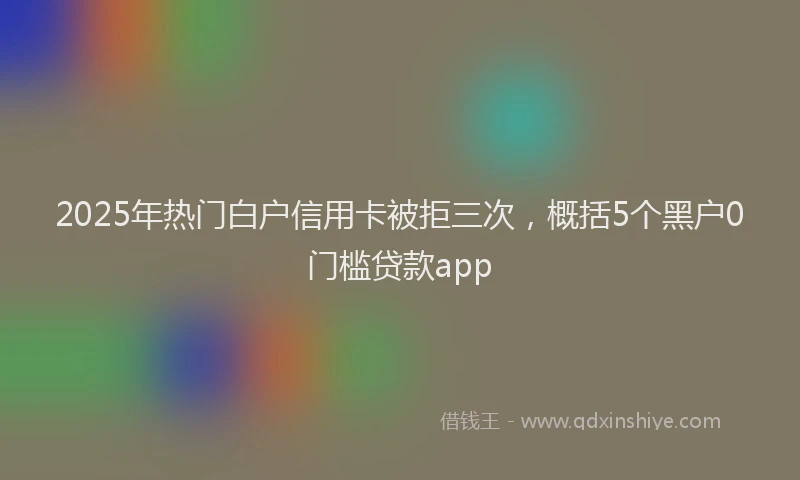 2025年热门白户信用卡被拒三次，概括5个黑户0门槛贷款app