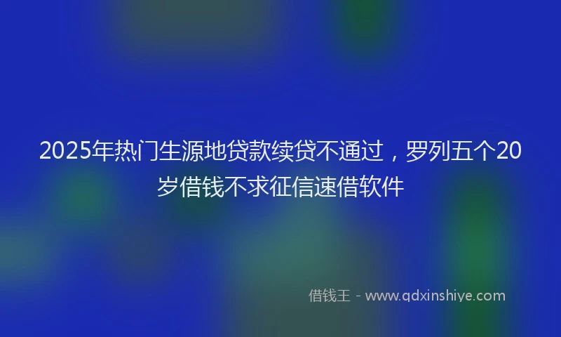 2025年热门生源地贷款续贷不通过，罗列五个20岁借钱不求征信速借软件