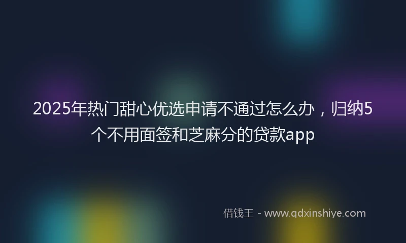 2025年热门甜心优选申请不通过怎么办，归纳5个不用面签和芝麻分的贷款app