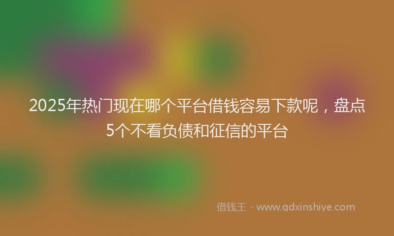 2025年热门现在哪个平台借钱容易下款呢，盘点5个不看负债和征信的平台