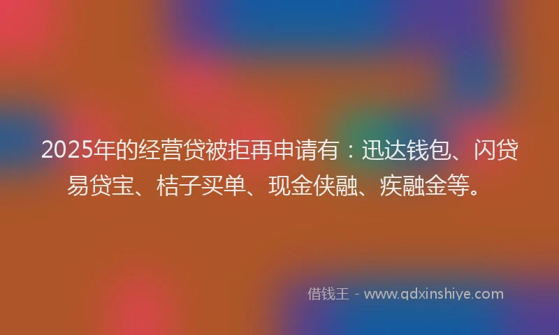 2025年的经营贷被拒再申请有：迅达钱包、闪贷易贷宝、桔子买单、现金侠融、疾融金等。