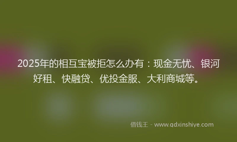 2025年的相互宝被拒怎么办有：现金无忧、银河好租、快融贷、优投金服、大利商城等。