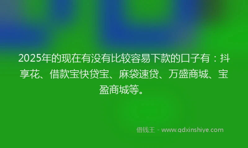 2025年的现在有没有比较容易下款的口子有：抖享花、借款宝快贷宝、麻袋速贷、万盛商城、宝盈商城等。