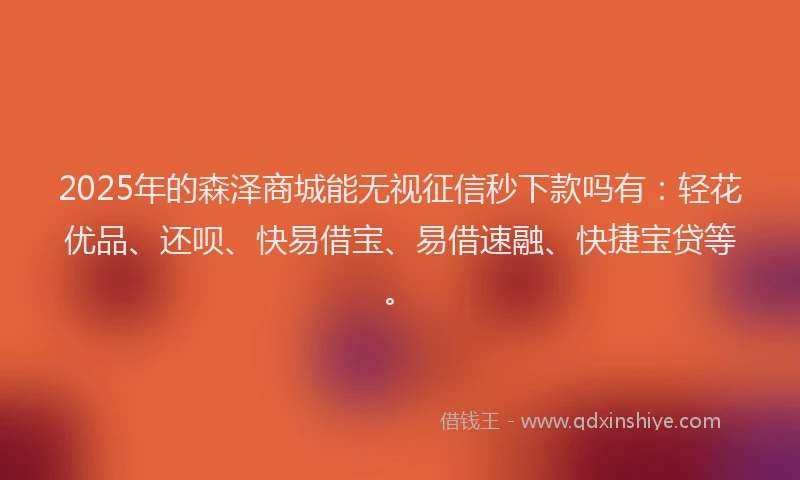 2025年的森泽商城能无视征信秒下款吗有：轻花优品、还呗、快易借宝、易借速融、快捷宝贷等。