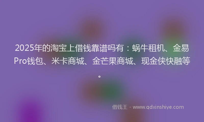 2025年的淘宝上借钱靠谱吗有：蜗牛租机、金易Pro钱包、米卡商城、金芒果商城、现金侠快融等。
