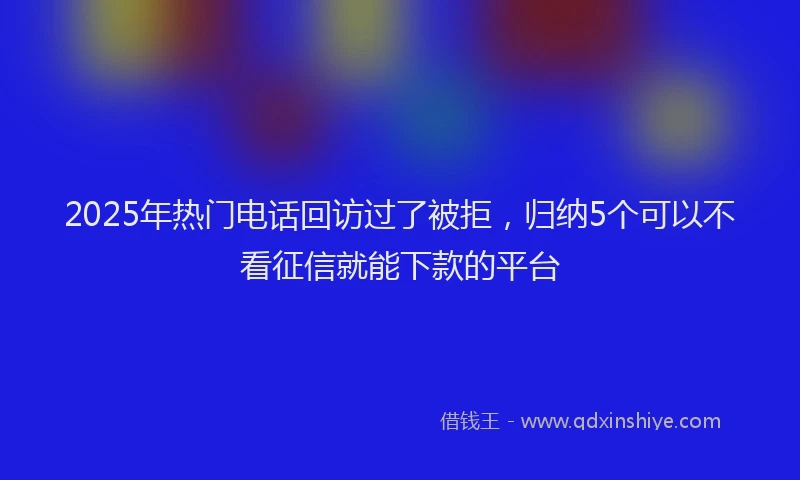 2025年热门电话回访过了被拒，归纳5个可以不看征信就能下款的平台