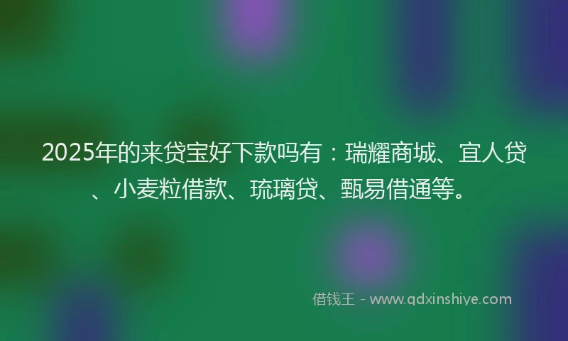 2025年的来贷宝好下款吗有：瑞耀商城、宜人贷、小麦粒借款、琉璃贷、甄易借通等。