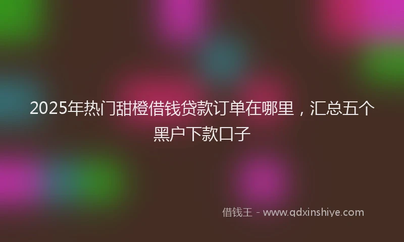 2025年热门甜橙借钱贷款订单在哪里，汇总五个黑户下款口子