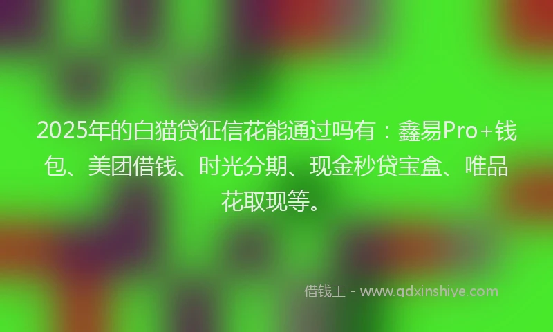 2025年的白猫贷征信花能通过吗有：鑫易Pro+钱包、美团借钱、时光分期、现金秒贷宝盒、唯品花取现等。