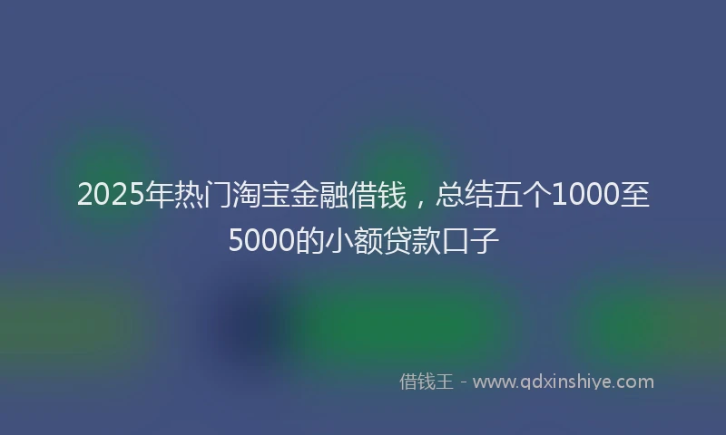 2025年热门淘宝金融借钱，总结五个1000至5000的小额贷款口子