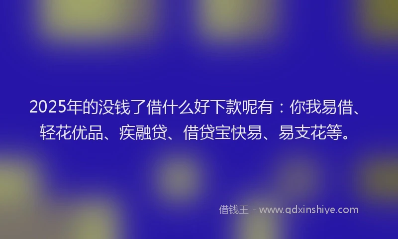 2025年的没钱了借什么好下款呢有：你我易借、轻花优品、疾融贷、借贷宝快易、易支花等。