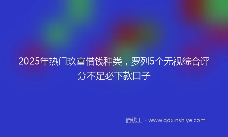 2025年热门玖富借钱种类，罗列5个无视综合评分不足必下款口子
