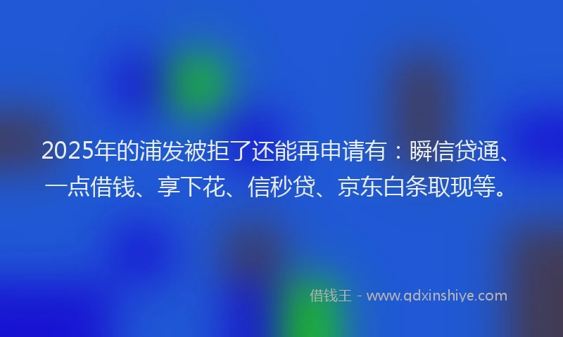 2025年的浦发被拒了还能再申请有：瞬信贷通、一点借钱、享下花、信秒贷、京东白条取现等。