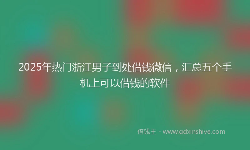 2025年热门浙江男子到处借钱微信，汇总五个手机上可以借钱的软件