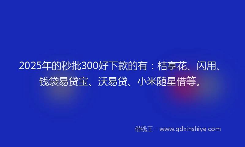 2025年的秒批300好下款的有：桔享花、闪用、钱袋易贷宝、沃易贷、小米随星借等。
