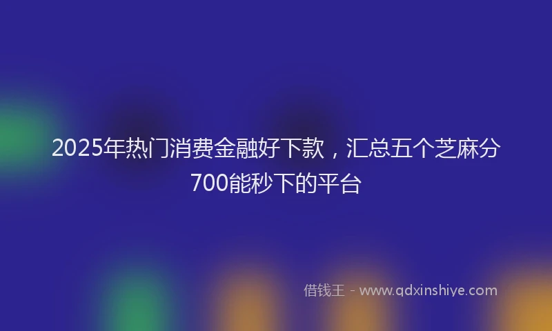 2025年热门消费金融好下款，汇总五个芝麻分700能秒下的平台