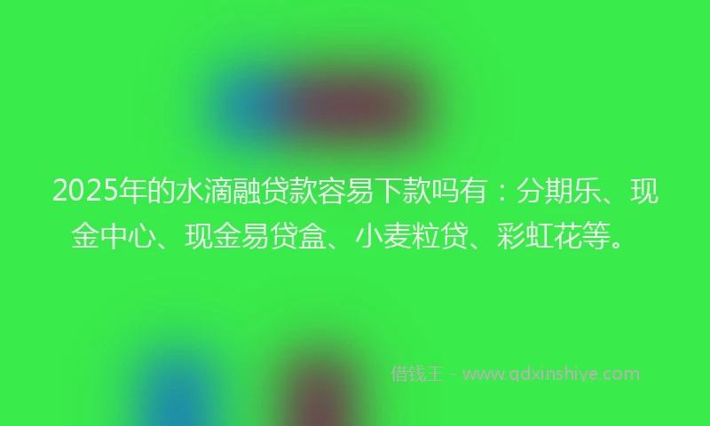 2025年的水滴融贷款容易下款吗有：分期乐、现金中心、现金易贷盒、小麦粒贷、彩虹花等。