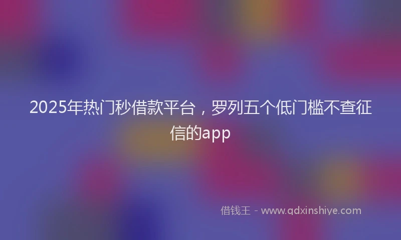 2025年热门秒借款平台，罗列五个低门槛不查征信的app