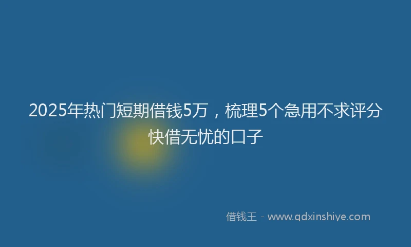 2025年热门短期借钱5万，梳理5个急用不求评分快借无忧的口子