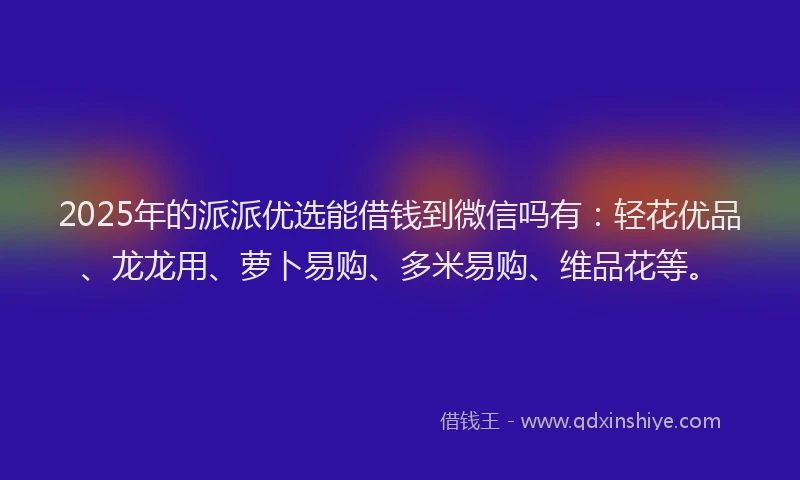 2025年的派派优选能借钱到微信吗有：轻花优品、龙龙用、萝卜易购、多米易购、维品花等。