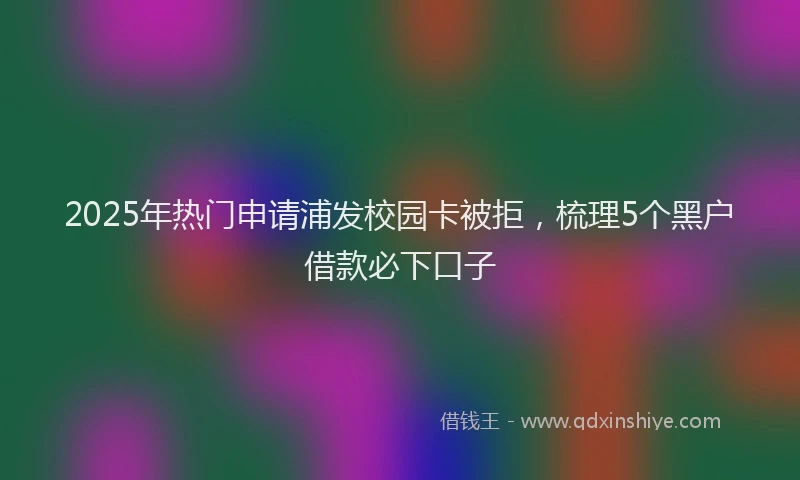 2025年热门申请浦发校园卡被拒，梳理5个黑户借款必下口子