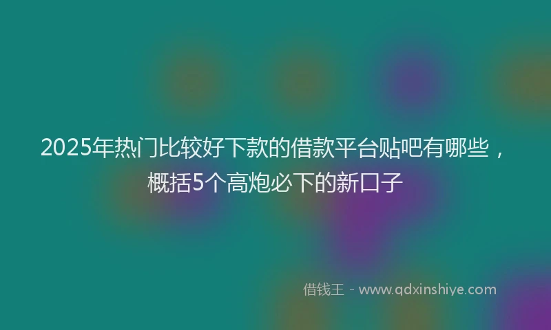 2025年热门比较好下款的借款平台贴吧有哪些，概括5个高炮必下的新口子