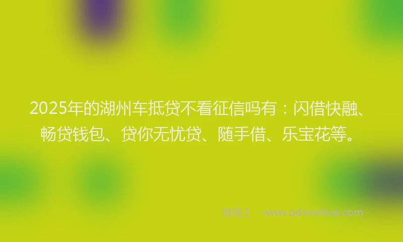 2025年的湖州车抵贷不看征信吗有：闪借快融、畅贷钱包、贷你无忧贷、随手借、乐宝花等。
