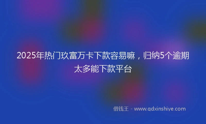 2025年热门玖富万卡下款容易嘛，归纳5个逾期太多能下款平台