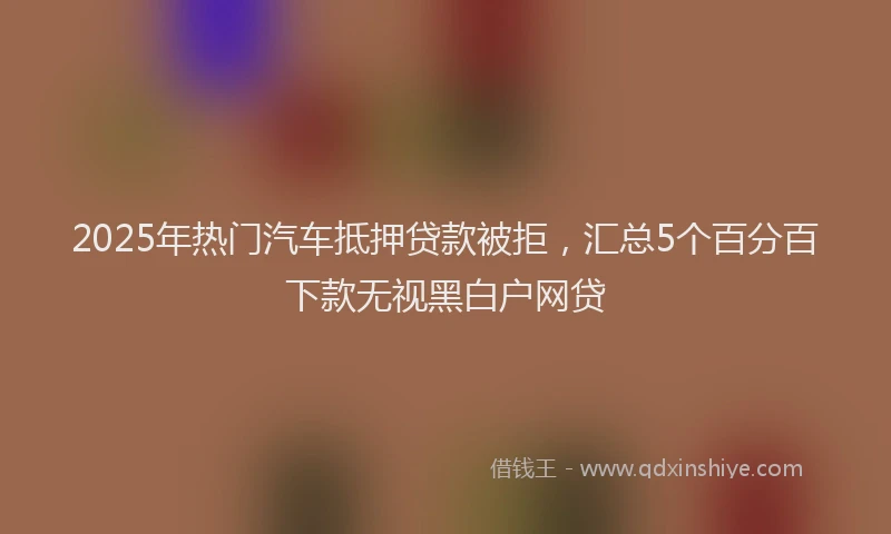 2025年热门汽车抵押贷款被拒，汇总5个百分百下款无视黑白户网贷