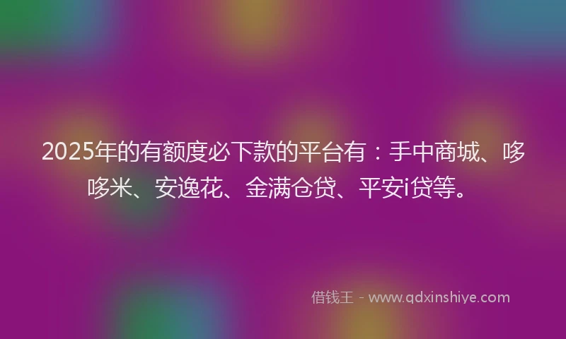2025年的有额度必下款的平台有：手中商城、哆哆米、安逸花、金满仓贷、平安i贷等。