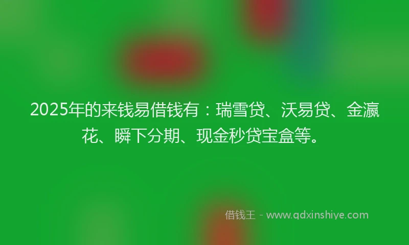 2025年的来钱易借钱有：瑞雪贷、沃易贷、金瀛花、瞬下分期、现金秒贷宝盒等。