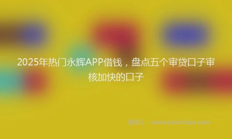 2025年热门永辉APP借钱，盘点五个审贷口子审核加快的口子