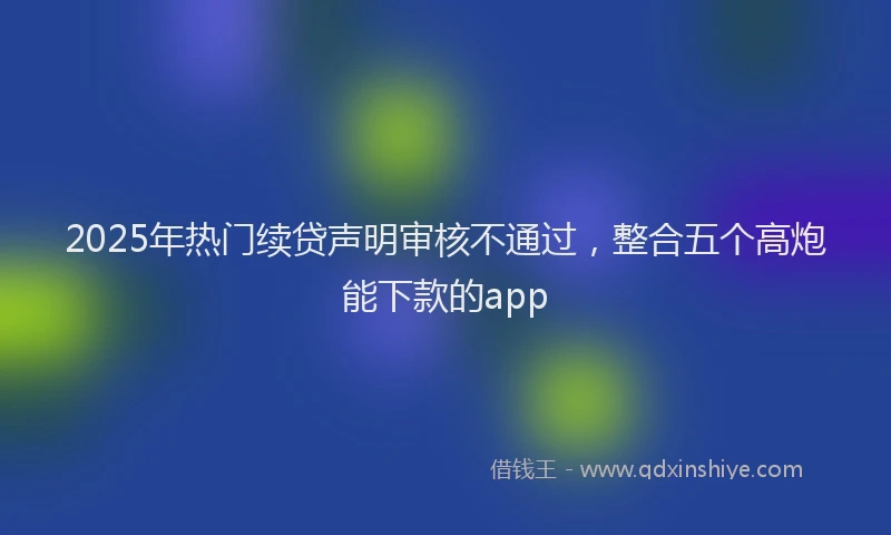2025年热门续贷声明审核不通过，整合五个高炮能下款的app