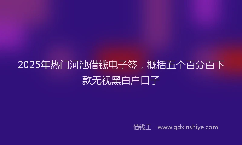2025年热门河池借钱电子签，概括五个百分百下款无视黑白户口子