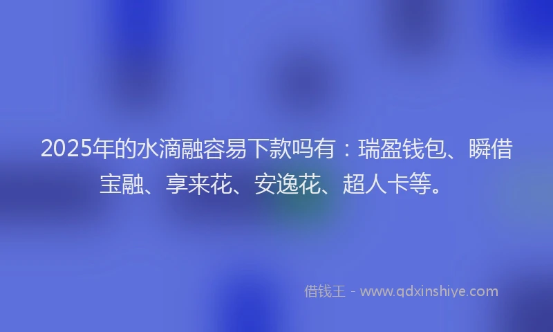 2025年的水滴融容易下款吗有：瑞盈钱包、瞬借宝融、享来花、安逸花、超人卡等。
