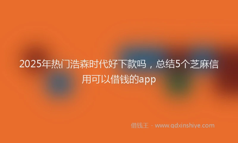 2025年热门浩森时代好下款吗，总结5个芝麻信用可以借钱的app