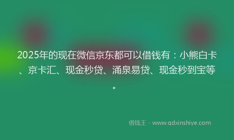 2025年的现在微信京东都可以借钱有：小熊白卡、京卡汇、现金秒贷、涌泉易贷、现金秒到宝等。
