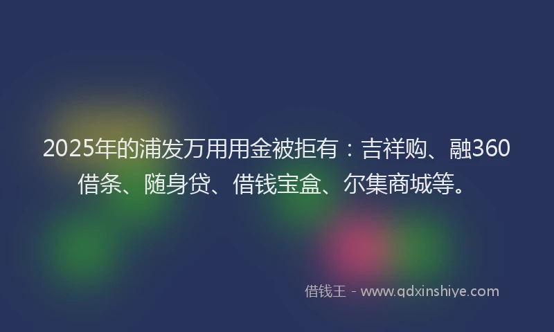 2025年的浦发万用用金被拒有：吉祥购、融360借条、随身贷、借钱宝盒、尔集商城等。