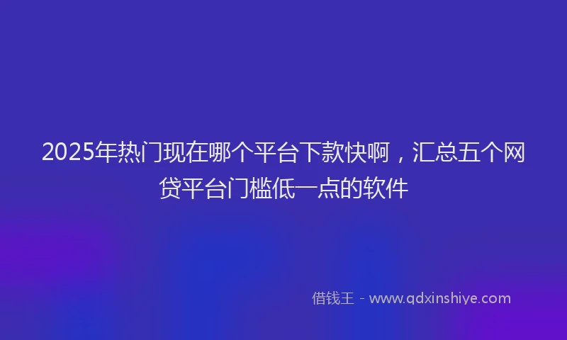 2025年热门现在哪个平台下款快啊，汇总五个网贷平台门槛低一点的软件