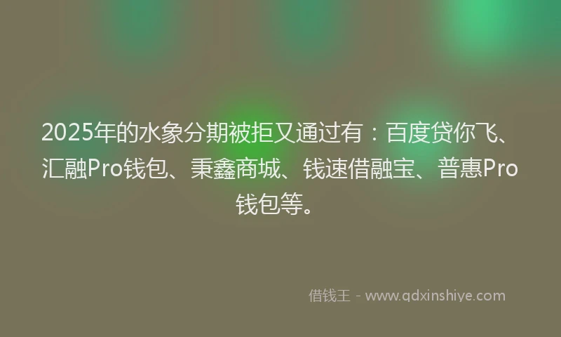 2025年的水象分期被拒又通过有：百度贷你飞、汇融Pro钱包、秉鑫商城、钱速借融宝、普惠Pro钱包等。