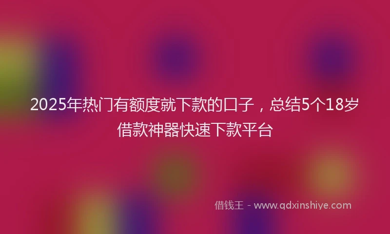2025年热门有额度就下款的口子，总结5个18岁借款神器快速下款平台