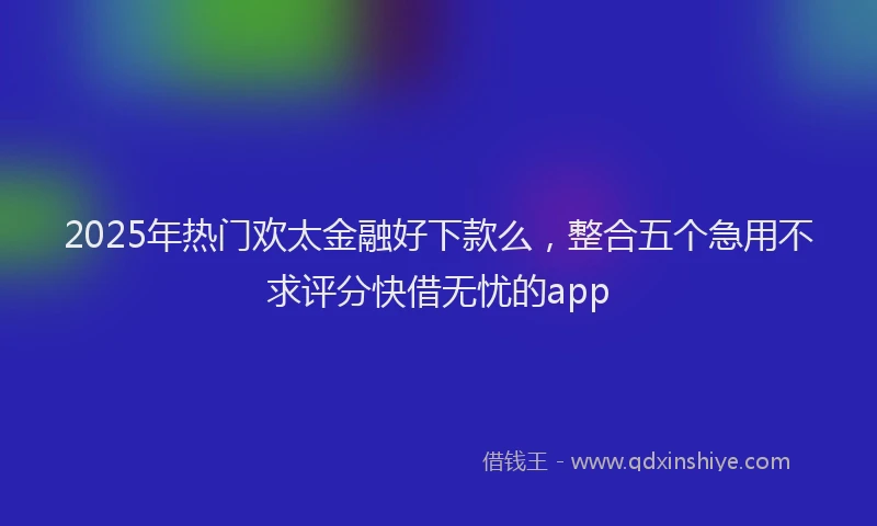 2025年热门欢太金融好下款么，整合五个急用不求评分快借无忧的app