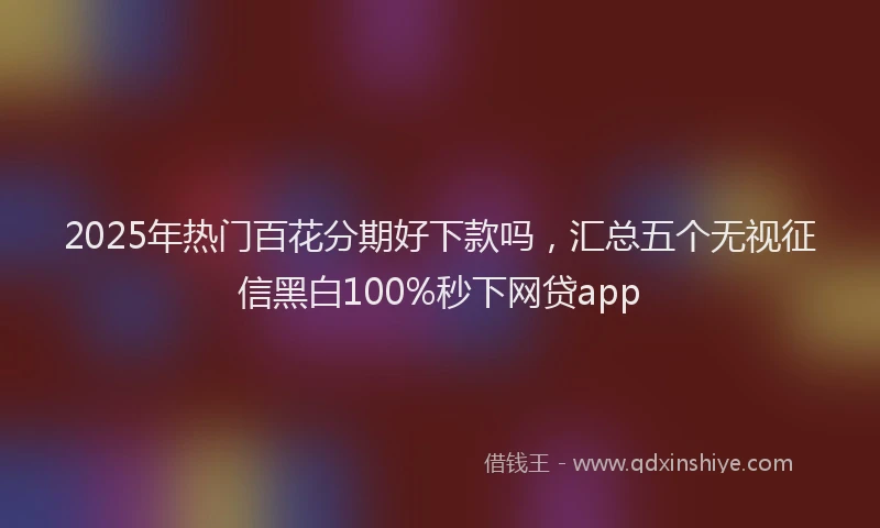 2025年热门百花分期好下款吗，汇总五个无视征信黑白100%秒下网贷app